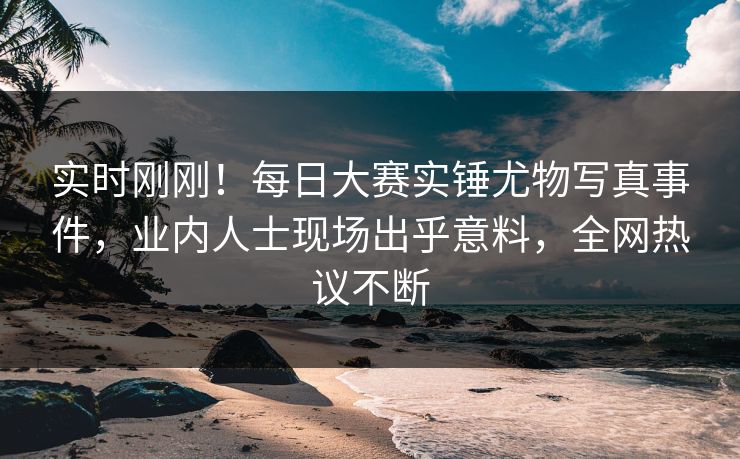 实时刚刚！每日大赛实锤尤物写真事件，业内人士现场出乎意料，全网热议不断