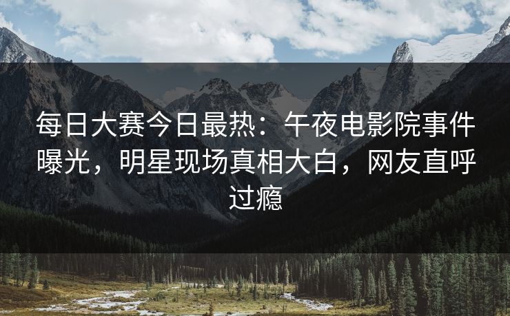 每日大赛今日最热：午夜电影院事件曝光，明星现场真相大白，网友直呼过瘾