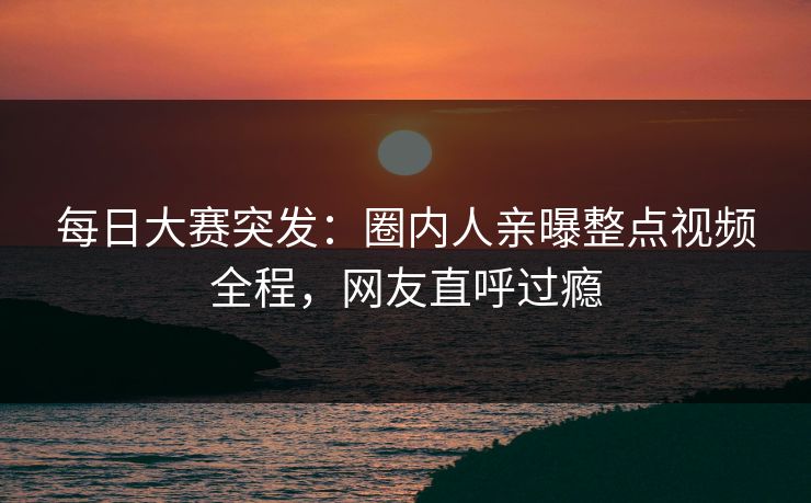 每日大赛突发：圈内人亲曝整点视频全程，网友直呼过瘾