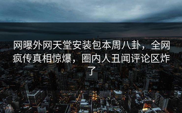 网曝外网天堂安装包本周八卦，全网疯传真相惊爆，圈内人丑闻评论区炸了