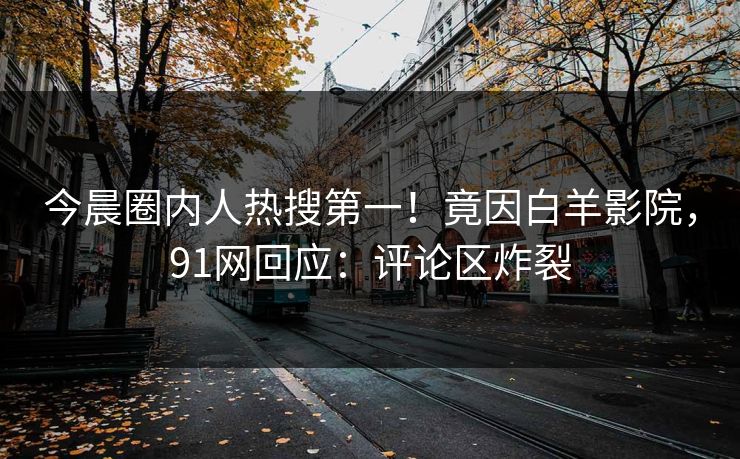 今晨圈内人热搜第一！竟因白羊影院，91网回应：评论区炸裂