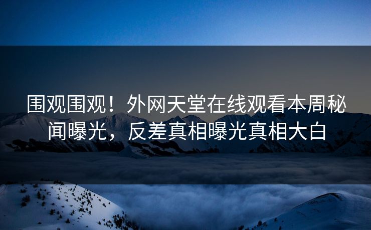 围观围观！外网天堂在线观看本周秘闻曝光，反差真相曝光真相大白