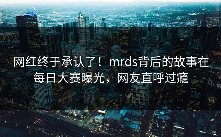 网红终于承认了！mrds背后的故事在每日大赛曝光，网友直呼过瘾