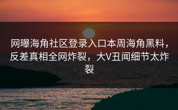 网曝海角社区登录入口本周海角黑料，反差真相全网炸裂，大V丑闻细节太炸裂