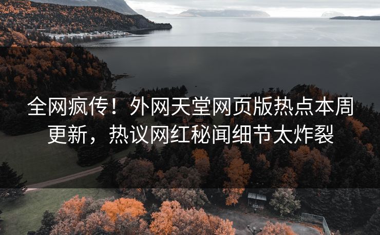 全网疯传！外网天堂网页版热点本周更新，热议网红秘闻细节太炸裂