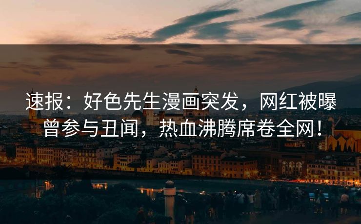 速报：好色先生漫画突发，网红被曝曾参与丑闻，热血沸腾席卷全网！