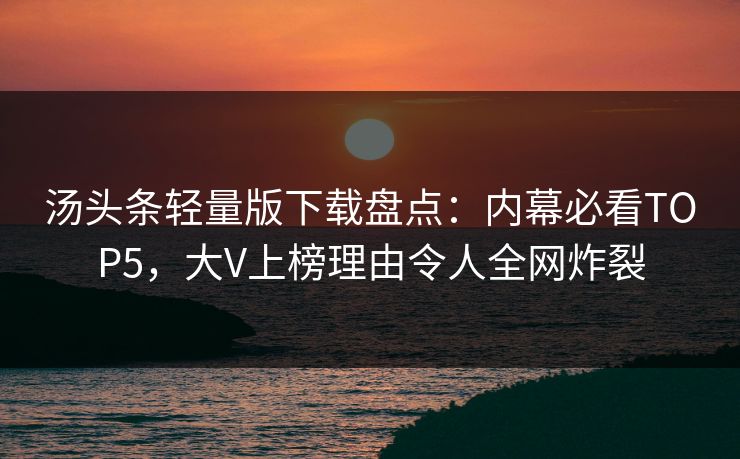 汤头条轻量版下载盘点：内幕必看TOP5，大V上榜理由令人全网炸裂
