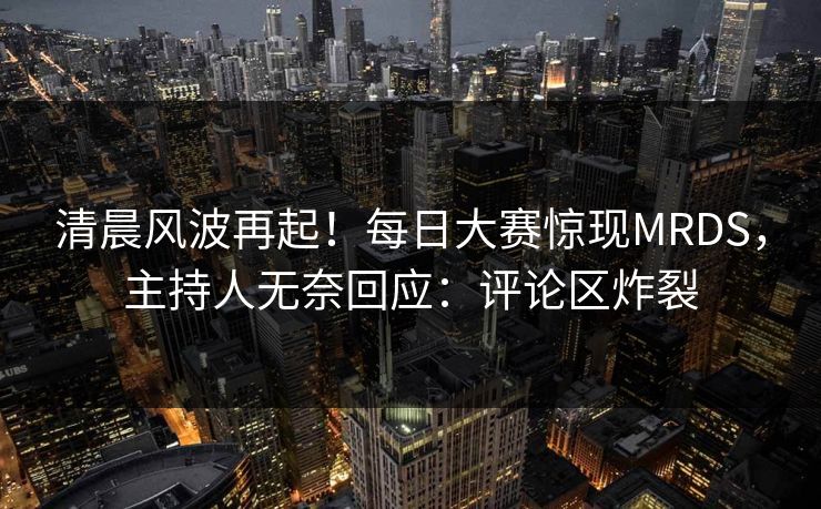 清晨风波再起！每日大赛惊现MRDS，主持人无奈回应：评论区炸裂