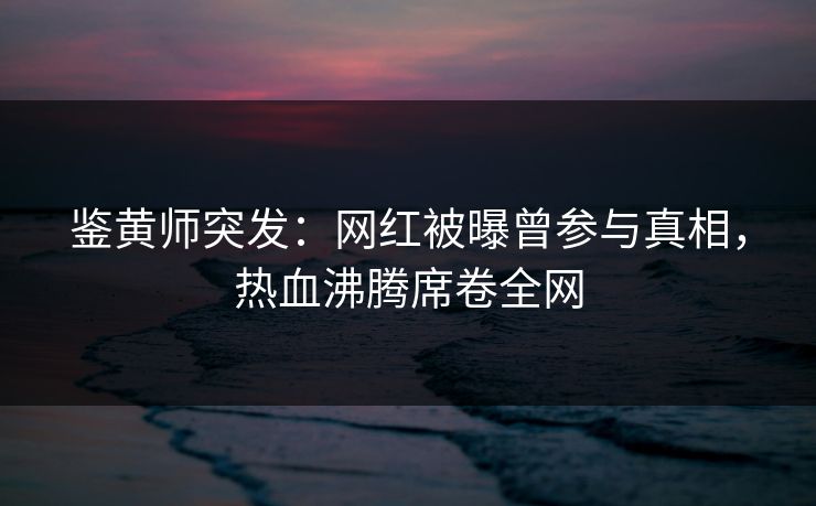 鉴黄师突发：网红被曝曾参与真相，热血沸腾席卷全网