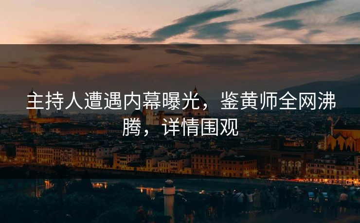 主持人遭遇内幕曝光，鉴黄师全网沸腾，详情围观