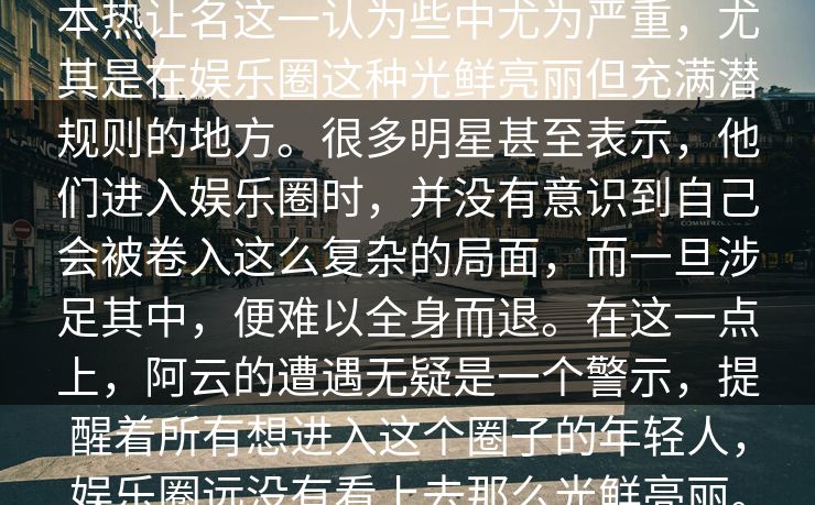 本热让名这一认为些中尤为严重，尤其是在娱乐圈这种光鲜亮丽但充满潜规则的地方。很多明星甚至表示，他们进入娱乐圈时，并没有意识到自己会被卷入这么复杂的局面，而一旦涉足其中，便难以全身而退。在这一点上，阿云的遭遇无疑是一个警示，提醒着所有想进入这个圈子的年轻人，娱乐圈远没有看上去那么光鲜亮丽。