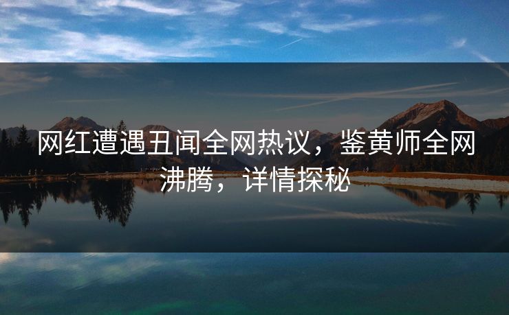 网红遭遇丑闻全网热议，鉴黄师全网沸腾，详情探秘
