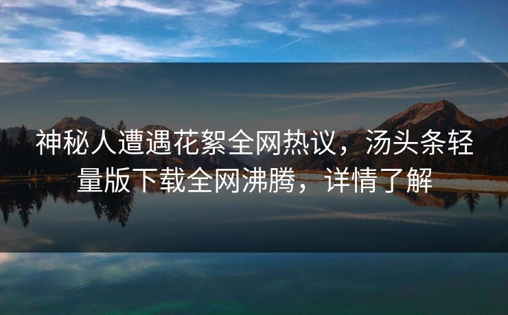 神秘人遭遇花絮全网热议，汤头条轻量版下载全网沸腾，详情了解