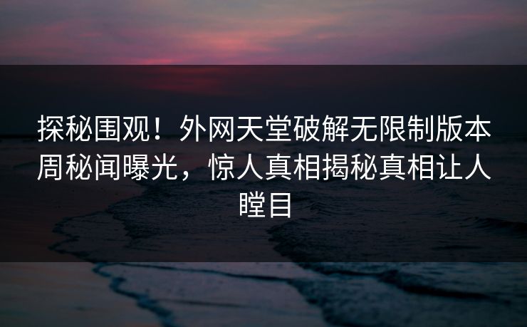 探秘围观！外网天堂破解无限制版本周秘闻曝光，惊人真相揭秘真相让人瞠目