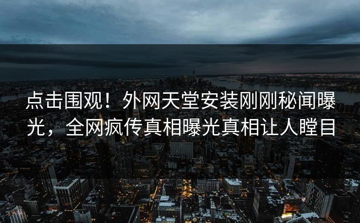 点击围观！外网天堂安装刚刚秘闻曝光，全网疯传真相曝光真相让人瞠目