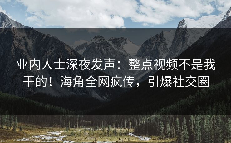 业内人士深夜发声：整点视频不是我干的！海角全网疯传，引爆社交圈