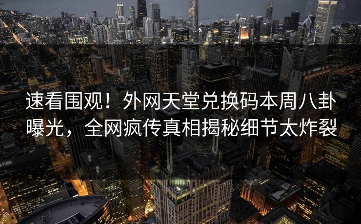 速看围观！外网天堂兑换码本周八卦曝光，全网疯传真相揭秘细节太炸裂