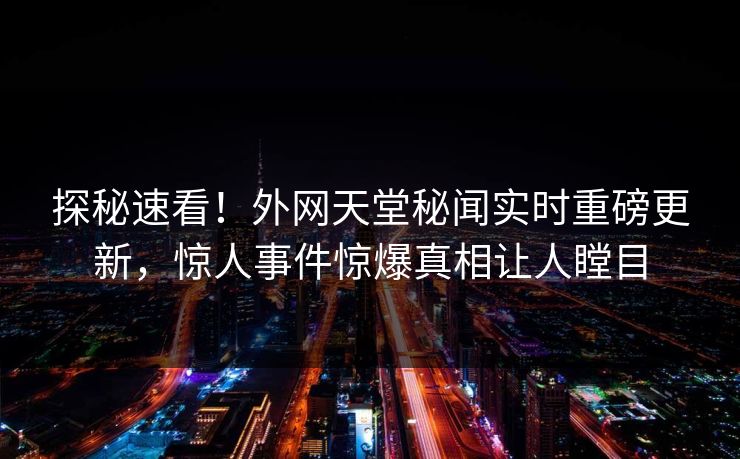 探秘速看！外网天堂秘闻实时重磅更新，惊人事件惊爆真相让人瞠目