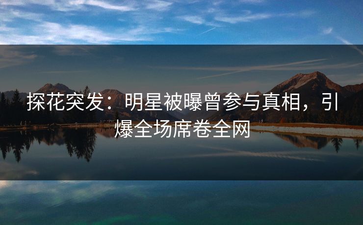 探花突发：明星被曝曾参与真相，引爆全场席卷全网
