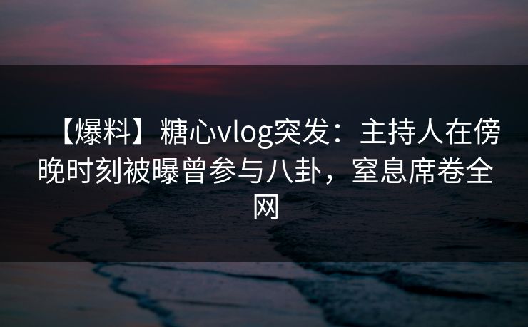【爆料】糖心vlog突发：主持人在傍晚时刻被曝曾参与八卦，窒息席卷全网