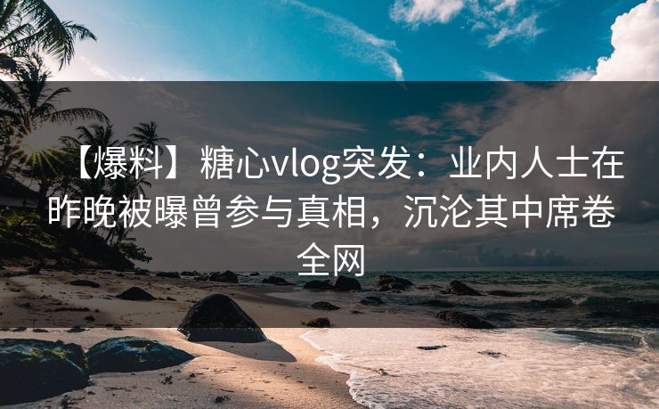 【爆料】糖心vlog突发：业内人士在昨晚被曝曾参与真相，沉沦其中席卷全网