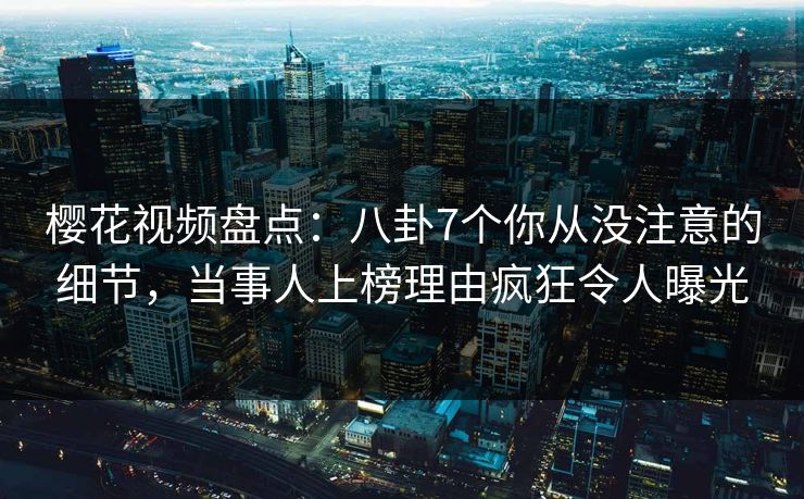 樱花视频盘点：八卦7个你从没注意的细节，当事人上榜理由疯狂令人曝光