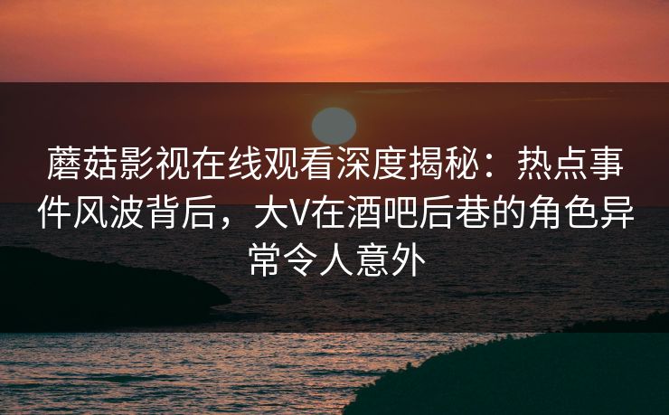 蘑菇影视在线观看深度揭秘：热点事件风波背后，大V在酒吧后巷的角色异常令人意外