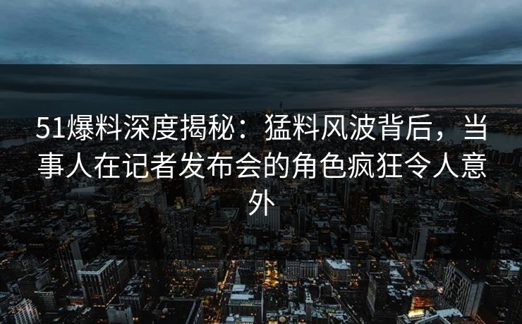 51爆料深度揭秘：猛料风波背后，当事人在记者发布会的角色疯狂令人意外