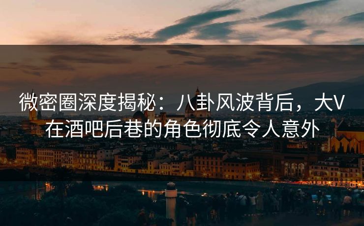 微密圈深度揭秘：八卦风波背后，大V在酒吧后巷的角色彻底令人意外