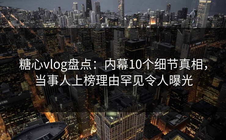 糖心vlog盘点：内幕10个细节真相，当事人上榜理由罕见令人曝光