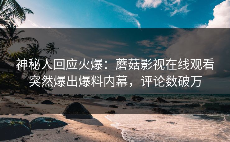 神秘人回应火爆：蘑菇影视在线观看突然爆出爆料内幕，评论数破万