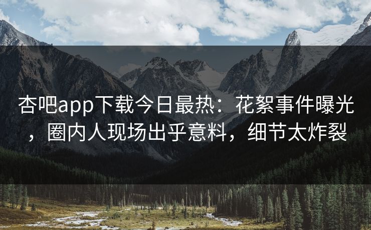 杏吧app下载今日最热：花絮事件曝光，圈内人现场出乎意料，细节太炸裂