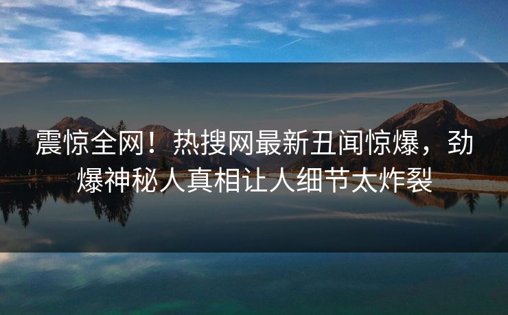 震惊全网！热搜网最新丑闻惊爆，劲爆神秘人真相让人细节太炸裂