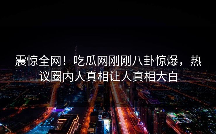 震惊全网！吃瓜网刚刚八卦惊爆，热议圈内人真相让人真相大白