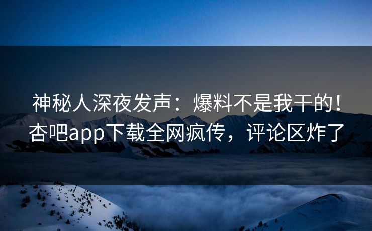 神秘人深夜发声：爆料不是我干的！杏吧app下载全网疯传，评论区炸了