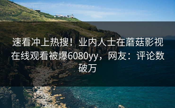 速看冲上热搜！业内人士在蘑菇影视在线观看被爆6080yy，网友：评论数破万