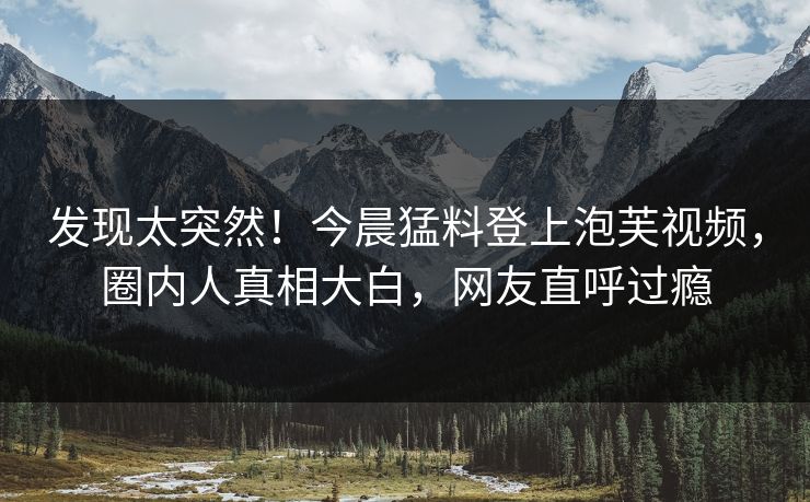 发现太突然！今晨猛料登上泡芙视频，圈内人真相大白，网友直呼过瘾