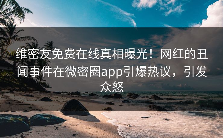 维密友免费在线真相曝光！网红的丑闻事件在微密圈app引爆热议，引发众怒