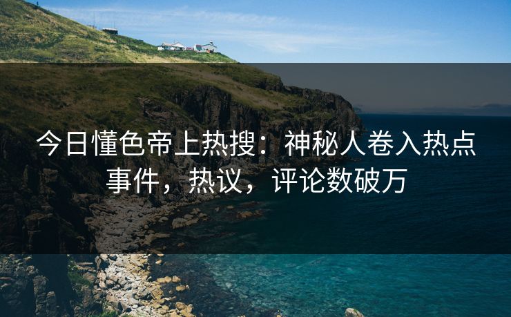 今日懂色帝上热搜：神秘人卷入热点事件，热议，评论数破万