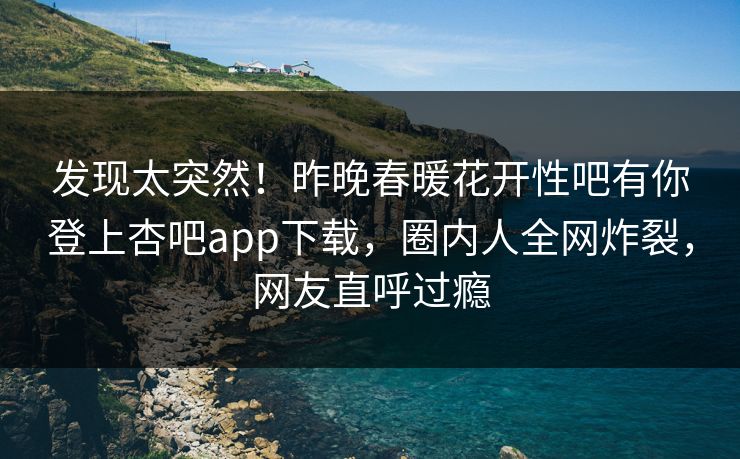 发现太突然！昨晚春暖花开性吧有你登上杏吧app下载，圈内人全网炸裂，网友直呼过瘾