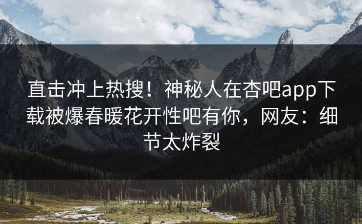 直击冲上热搜！神秘人在杏吧app下载被爆春暖花开性吧有你，网友：细节太炸裂