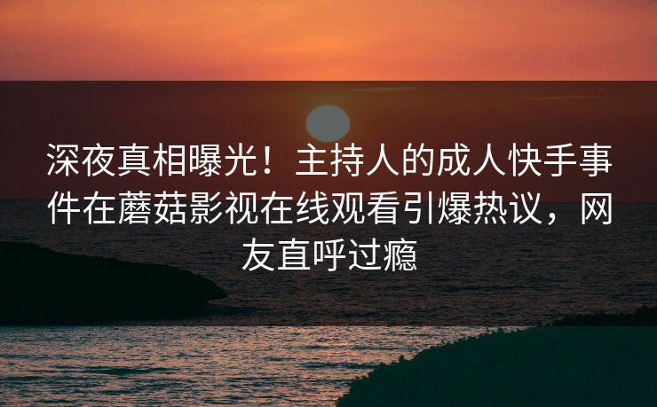 深夜真相曝光！主持人的成人快手事件在蘑菇影视在线观看引爆热议，网友直呼过瘾