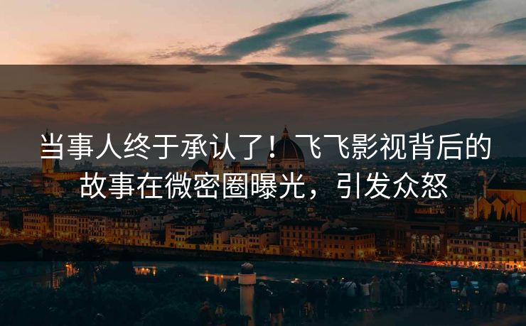 当事人终于承认了！飞飞影视背后的故事在微密圈曝光，引发众怒