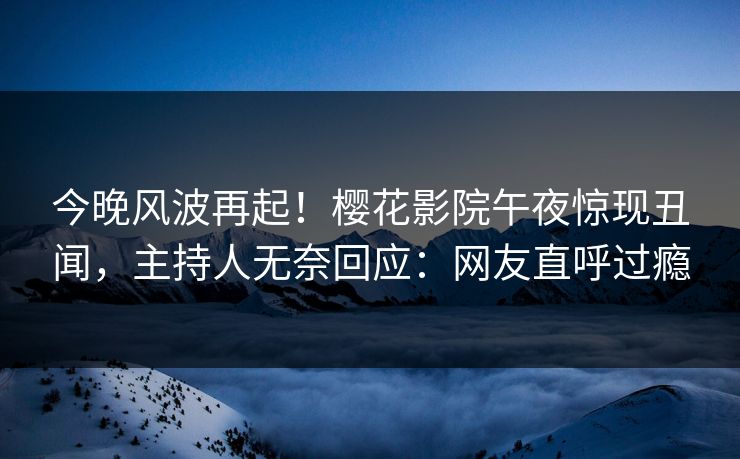 今晚风波再起！樱花影院午夜惊现丑闻，主持人无奈回应：网友直呼过瘾