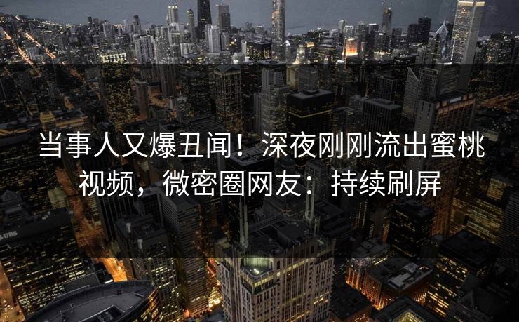 当事人又爆丑闻！深夜刚刚流出蜜桃视频，微密圈网友：持续刷屏