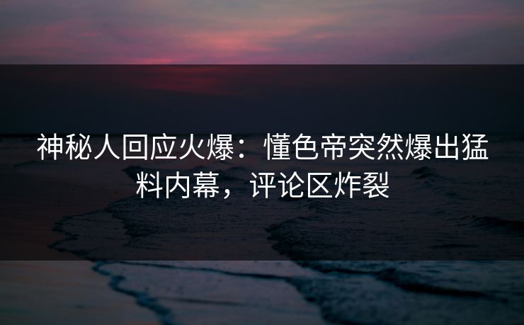 神秘人回应火爆：懂色帝突然爆出猛料内幕，评论区炸裂