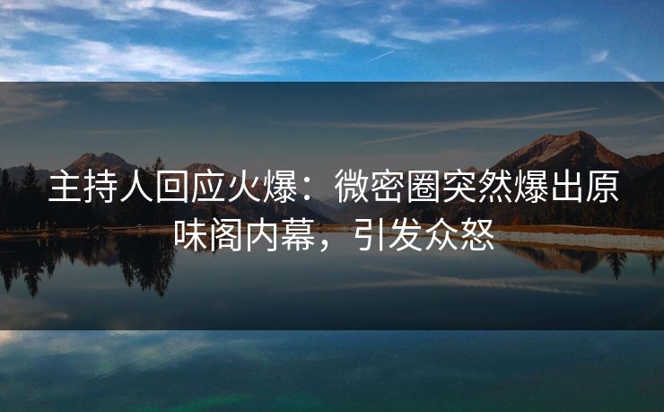主持人回应火爆：微密圈突然爆出原味阁内幕，引发众怒