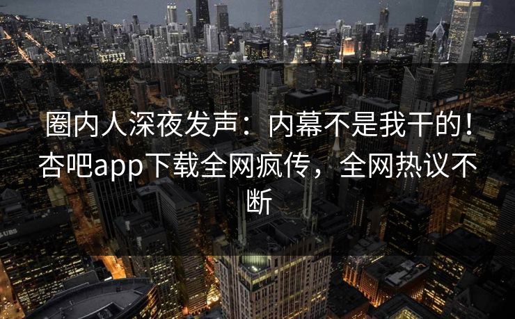 圈内人深夜发声：内幕不是我干的！杏吧app下载全网疯传，全网热议不断