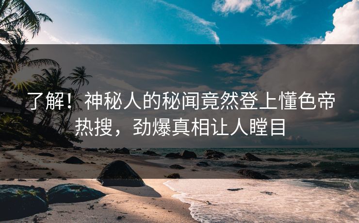 了解！神秘人的秘闻竟然登上懂色帝热搜，劲爆真相让人瞠目