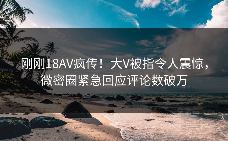 刚刚18AV疯传！大V被指令人震惊，微密圈紧急回应评论数破万